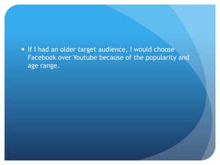  If I had an older target audience, I would choose
Facebook over Youtube because of the popularity and
age range.
 
