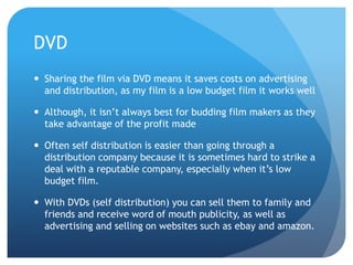 DVD
 Sharing the film via DVD means it saves costs on advertising
and distribution, as my film is a low budget film it works well
 Although, it isn’t always best for budding film makers as they
take advantage of the profit made
 Often self distribution is easier than going through a
distribution company because it is sometimes hard to strike a
deal with a reputable company, especially when it’s low
budget film.
 With DVDs (self distribution) you can sell them to family and
friends and receive word of mouth publicity, as well as
advertising and selling on websites such as ebay and amazon.
 