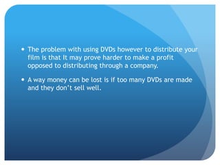  The problem with using DVDs however to distribute your
film is that It may prove harder to make a profit
opposed to distributing through a company.
 A way money can be lost is if too many DVDs are made
and they don’t sell well.
 