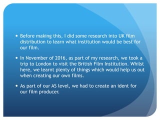  Before making this, I did some research into UK film
distribution to learn what institution would be best for
our film.
 In November of 2016, as part of my research, we took a
trip to London to visit the British Film Institution. Whilst
here, we learnt plenty of things which would help us out
when creating our own films.
 As part of our AS level, we had to create an ident for
our film producer.
 