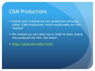 C&M Productions
 Charlie and I created our own production company,
called ‘C&M Productions’ which would make our film
‘Hunted’
 We created our own ident too in order to show clearly
who produced the film. See below:
 https://youtu.be/vupbu-7vwx4
 