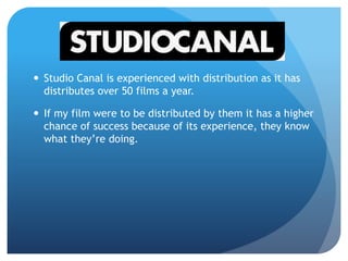  Studio Canal is experienced with distribution as it has
distributes over 50 films a year.
 If my film were to be distributed by them it has a higher
chance of success because of its experience, they know
what they’re doing.
 