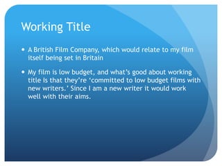 Working Title
 A British Film Company, which would relate to my film
itself being set in Britain
 My film is low budget, and what’s good about working
title Is that they’re ‘committed to low budget films with
new writers.’ Since I am a new writer it would work
well with their aims.
 