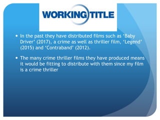  In the past they have distributed films such as ‘Baby
Driver’ (2017), a crime as well as thriller film, ‘Legend’
(2015) and ‘Contraband’ (2012).
 The many crime thriller films they have produced means
it would be fitting to distribute with them since my film
is a crime thriller
 