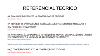 REFERÊNCIAL TEÓRICO
06_QUALIDADE DO PROJETO NA CONSTRUÇÃO DE EDIFÍCIOS
Silvio Burrattino Melhado
07_EDIFÍCIOS DE APARTAMENTOS, SÃO PAULO, ANOS 1950: MERCADO IMOBILIÁRIO E
(UM POUCO DE) ARQUITETURA
Felipe Anitelli, Marcelo Tramontano
08_A INFLUÊNCIA DA LOCALIZAÇÃO NO PREÇO DOS IMÓVEIS: UMA APLICAÇÃO DO MODELO
HIERÁRQUICO PARA O MERCADO DE BELO HORIZONTE (2004-2010)
Marina Moreira de Aguiar, Rodrigo Simões
Pesquisa que mostra que as “urban ammenites” na RMBH constitui 50% do valor da diferença dos imóveis, descontando os elementos construtivos e que o ITBI
09_O CONCEITO DE PROJETO NA CONSTRUÇÃO DE EDIFÍCIOS
Silvio Burrattino Melhado, Vahan Agopyan
 