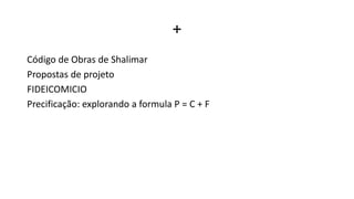 +
Código de Obras de Shalimar
Propostas de projeto
FIDEICOMICIO
Precificação: explorando a formula P = C + F
 