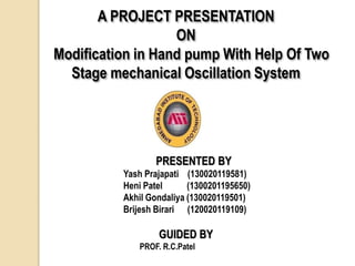 A PROJECT PRESENTATION
ON
Modification in Hand pump With Help Of Two
Stage mechanical Oscillation System
PRESENTED BY
Yash Prajapati (130020119581)
Heni Patel (1300201195650)
Akhil Gondaliya (130020119501)
Brijesh Birari (120020119109)
GUIDED BY
PROF. R.C.Patel
 