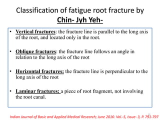 Classification of fatigue root fracture by
Chin- Jyh Yeh-
• Vertical fractures: the fracture line is parallel to the long axis
of the root, and located only in the root.
• Oblique fractures: the fracture line follows an angle in
relation to the long axis of the root
• Horizontal fractures: the fracture line is perpendicular to the
long axis of the root
• Laminar fractures: a piece of root fragment, not involving
the root canal.
Indian Journal of Basic and Applied Medical Research; June 2016: Vol.-5, Issue- 3, P. 791-797
12
 