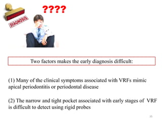 ????
Two factors makes the early diagnosis difficult:
(1) Many of the clinical symptoms associated with VRFs mimic
apical periodontitis or periodontal disease
(2) The narrow and tight pocket associated with early stages of VRF
is difficult to detect using rigid probes
20
 