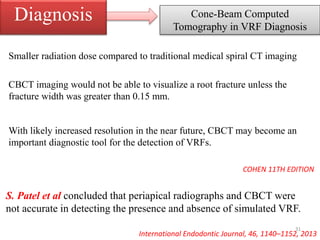 Cone-Beam Computed
Tomography in VRF Diagnosis
Diagnosis
S. Patel et al concluded that periapical radiographs and CBCT were
not accurate in detecting the presence and absence of simulated VRF.
International Endodontic Journal, 46, 1140–1152, 2013
Smaller radiation dose compared to traditional medical spiral CT imaging
CBCT imaging would not be able to visualize a root fracture unless the
fracture width was greater than 0.15 mm.
With likely increased resolution in the near future, CBCT may become an
important diagnostic tool for the detection of VRFs.
COHEN 11TH EDITION
31
 