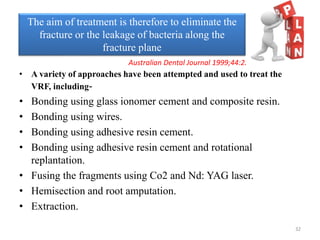 • A variety of approaches have been attempted and used to treat the
VRF, including-
• Bonding using glass ionomer cement and composite resin.
• Bonding using wires.
• Bonding using adhesive resin cement.
• Bonding using adhesive resin cement and rotational
replantation.
• Fusing the fragments using Co2 and Nd: YAG laser.
• Hemisection and root amputation.
• Extraction.
The aim of treatment is therefore to eliminate the
fracture or the leakage of bacteria along the
fracture plane
Australian Dental Journal 1999;44:2.
32
 