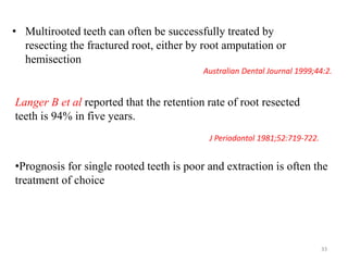 • Multirooted teeth can often be successfully treated by
resecting the fractured root, either by root amputation or
hemisection
J Periodontol 1981;52:719-722.
Langer B et al reported that the retention rate of root resected
teeth is 94% in five years.
Australian Dental Journal 1999;44:2.
•Prognosis for single rooted teeth is poor and extraction is often the
treatment of choice
33
 