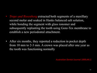 • Trope and Rosenberg extracted both segments of a maxillary
second molar and soaked in Hanks balanced salt solution,
while bonding the segment with glass ionomer and
subsequently replanting the tooth using Gore-Tex membrane to
establish a new periodontal attachment.
• After six months, they reported a reduction in pocket depth
from 10 mm to 2-3 mm. A crown was placed after one year as
the tooth was functioning normally
Australian Dental Journal 1999;44:2.
36
 