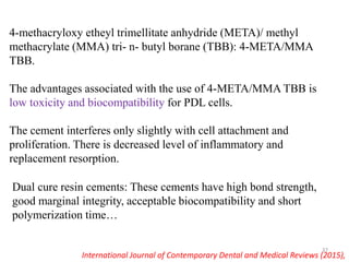 4-methacryloxy etheyl trimellitate anhydride (META)/ methyl
methacrylate (MMA) tri- n- butyl borane (TBB): 4-META/MMA
TBB.
The advantages associated with the use of 4-META/MMA TBB is
low toxicity and biocompatibility for PDL cells.
The cement interferes only slightly with cell attachment and
proliferation. There is decreased level of inflammatory and
replacement resorption.
Dual cure resin cements: These cements have high bond strength,
good marginal integrity, acceptable biocompatibility and short
polymerization time…
International Journal of Contemporary Dental and Medical Reviews (2015),
37
 