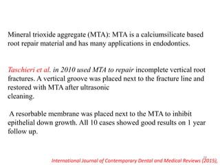 Mineral trioxide aggregate (MTA): MTA is a calciumsilicate based
root repair material and has many applications in endodontics.
Taschieri et al. in 2010 used MTA to repair incomplete vertical root
fractures. A vertical groove was placed next to the fracture line and
restored with MTA after ultrasonic
cleaning.
A resorbable membrane was placed next to the MTA to inhibit
epithelial down growth. All 10 cases showed good results on 1 year
follow up.
International Journal of Contemporary Dental and Medical Reviews (2015),
38
 