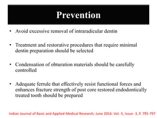 Prevention
• Avoid excessive removal of intraradicular dentin
• Treatment and restorative procedures that require minimal
dentin preparation should be selected
• Condensation of obturation materials should be carefully
controlled
• Adequate ferrule that effectively resist functional forces and
enhances fracture strength of post core restored endodontically
treated tooth should be prepared
Indian Journal of Basic and Applied Medical Research; June 2016: Vol.-5, Issue- 3, P. 791-79742
 