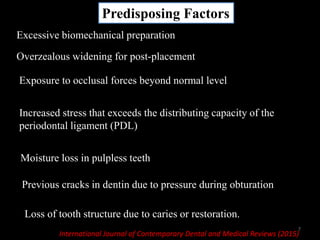 Predisposing Factors
Loss of tooth structure due to caries or restoration.
Excessive biomechanical preparation
Overzealous widening for post-placement
Exposure to occlusal forces beyond normal level
Increased stress that exceeds the distributing capacity of the
periodontal ligament (PDL)
Moisture loss in pulpless teeth
Previous cracks in dentin due to pressure during obturation
International Journal of Contemporary Dental and Medical Reviews (2015)
7
 