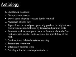 Aetiology
1. Endodontic treatment
• Over prepared access
• excess canal shaping – excess dentin removal
2. Placement of post, pins
• Tapered and threaded posts generally produce the highest root
fracture incidence, followed by tapered and parallel posts
• Fractures with tapered posts occur at the coronal-third of the
root and, with parallel posts, occur at the apical-third of the
root.
3. Parafunctional habits- bruxism clenching
4. Restorative treatment
• extensively restored teeth.
5. Pathologic fracture – resorption induced
8
 