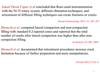 Ismail Davut Capar et al concluded that Root canal instrumentation
with the Ni-Ti rotary system, different obturation techniques, and
retreatment of different filling techniques can create fractures or cracks
Int Endod J 42:208, 2009.
Shemesh et al. compared lateral compaction and non-compaction
filling with standard 0.2-tapered cones and reported that the total
number of cracks after lateral compaction was higher than after non-
compaction filling.
Shemesh et al. documented that retreatment procedures increase crack
formation because of further preparation and more manipulations.
J Endod 2011;37:63–6.
Dental Traumatology 2015; 31: 302–307
9
 
