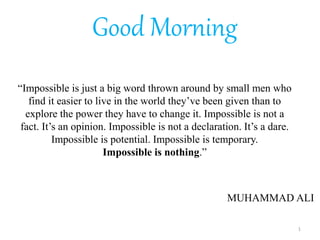 “Impossible is just a big word thrown around by small men who
find it easier to live in the world they’ve been given than to
explore the power they have to change it. Impossible is not a
fact. It’s an opinion. Impossible is not a declaration. It’s a dare.
Impossible is potential. Impossible is temporary.
Impossible is nothing.”
Good Morning
MUHAMMAD ALI
1
 
