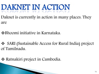 Daknet is currently in action in many places. They
are
Bhoomi initiative in Karnataka.
 SARI (Sustainable Access for Rural India) project
of Tamilnadu.
 Ratnakiri project in Cambodia.
15
 
