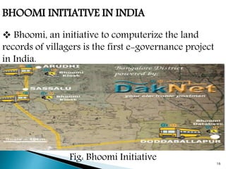 BHOOMI INITIATIVE IN INDIA
 Bhoomi, an initiative to computerize the land
records of villagers is the first e-governance project
in India.
Fig: Bhoomi Initiative 16
 