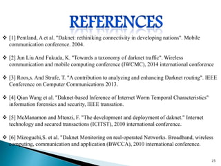  [1] Pentland, A et al. "Daknet: rethiniking connectivity in developing nations". Mobile
communication conference. 2004.
 [2] Jun Liu And Fukuda, K. "Towards a taxonomy of darknet traffic". Wireless
communication and mobile computing conference (IWCMC), 2014 international conforence
 [3] Roos,s. And Strufe, T. "A contribution to analyzing and enhancing Darknet routing". IEEE
Conference on Computer Communications 2013.
 [4] Qian Wang et al. "Daknet-based Inference of Internet Worm Temporal Characteristics"
information forensics and security, IEEE transation.
 [5] McManamon and Mtenzi, F. "The development and deployment of daknet." Internet
technology and secured transactions (ICITST), 2010 international conference.
 [6] Mizoguchi,S. et al. "Daknet Monitoring on real-operated Networks. Broadband, wireless
computing, communication and application (BWCCA), 2010 international conference.
25
 