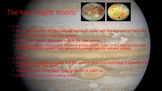 The four largest moons
1. Io
• It is the innermost in the four Galilean moons of Jupiter with the diameter of 3,642 km
• It is the largest moon in the solar system.
• It is the most volcanically active body in the solar system.
• As IO orbits Jupiter, the planet's immense gravity causes 'tides' in Io's solid surface that
rise 300 feet ( 100 meters ) high, generating enough heat for volcanic activity.
2. EUROPA
• It is the second closest to Jupiter and the smallest measuring 3121.6 km in diameter that
is slightly smaller than moon.
• The frozen crust of Europa is made up mostly of water ice.
• It may hide a liquid ocean holding twice
 
