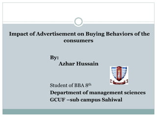 Impact of Advertisement on Buying Behaviors of the
consumers
By:
Azhar Hussain
Student of BBA 8th
Department of management sciences
GCUF –sub campus Sahiwal
 