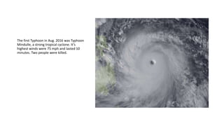 The first Typhoon in Aug. 2016 was Typhoon
Mindulle, a strong tropical cyclone. It’s
highest winds were 75 mph and lasted 10
minutes. Two people were killed.
 