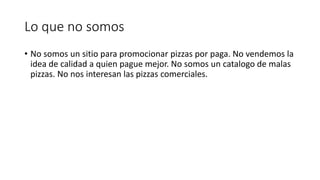 Lo que no somos
• No somos un sitio para promocionar pizzas por paga. No vendemos la
idea de calidad a quien pague mejor. No somos un catalogo de malas
pizzas. No nos interesan las pizzas comerciales.
 