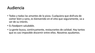 Audiencia
• Todos y todas las amantes de la pizza. Cualquiera que disfruta de
comer bien y sano, es bienvenido en el sitio que seguramente, va a
ser de su interés.
• Es foodporn saludable.
• La gente busca, continuamente, restaurantes de calidad. Hay tantos
que es casi imposible discernir entre ellos. Nosotros ayudamos.
 