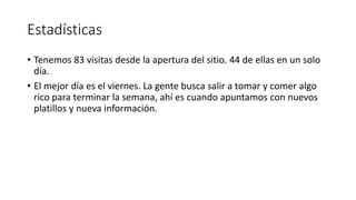 Estadísticas
• Tenemos 83 visitas desde la apertura del sitio. 44 de ellas en un solo
día.
• El mejor día es el viernes. La gente busca salir a tomar y comer algo
rico para terminar la semana, ahí es cuando apuntamos con nuevos
platillos y nueva información.
 