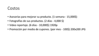 Costos
• Asesorías para mejorar su producto. (1 semana - 15,000$)
• Fotografías de sus productos. (2 días - 4,000 $)
• Video reportaje. (6 días - 10,000$) 1920p
• Promoción por medio de cupones. (por mes - 100$) 200x200 JPG
 