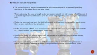  Hydraulic actuation system –
 The hydraulic type of actuation device can be fed with the engine oil as means of providing
movement to the nozzle ring or variable vanes.
 This works using the same principle as the pneumatic variant, but introducing a fluid (instead of
a gas) onto a piston which then acts upon the nozzle ring or pivoting vane through a yolk or vane
ring.
 Unlike the pneumatic variant, the fluid in hydraulic systems is not compressible, which means
there is more control over the actuation.
 In this mechanism a PWM vane position control solenoid valve uses engine oil pressure and the
ECU signal to move the turbochargers unison ring.
 A hydraulic piston will move a geared rack mechanism, which in turn, rotates a cam-shaped
pinion gear thereby articulating the vanes.
 The vanes are fully opened when no oil flow is commanded to move the servo piston and to
reduce opening as oil pressure increases through the vane position control solenoid valve.
15
 