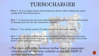  What ? - It is a turbine-driven forced induction device which utilizes the waste
energy from the exhaust gases.
 Why ? - It increases the internal combustion engine's efficiency and power output
by forcing extra air into the combustion chamber.
 Where ? - It is mainly used in CI engines and now also in SI engines.
 How ? - It is placed just after the exhaust manifold, all the exhaust gases pass
through the turbine converting heat energy to rotational energy and then to the
further after treatment devices.
The main difference between turbos’ used in passenger
vehicles and off-highway vehicles is just the ‘SIZE’ of
turbine and compressor.
2
 