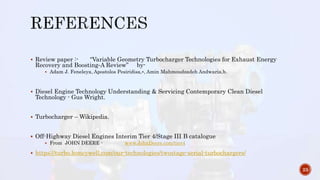  Review paper :- “Variable Geometry Turbocharger Technologies for Exhaust Energy
Recovery and Boosting‐A Review” by-
 Adam J. Feneleya, Apostolos Pesiridisa,⁎, Amin Mahmoudzadeh Andwaria,b.
 Diesel Engine Technology Understanding & Servicing Contemporary Clean Diesel
Technology - Gus Wright.
 Turbocharger – Wikipedia.
 Off-Highway Diesel Engines Interim Tier 4/Stage III B catalogue
 From JOHN DEERE - www.JohnDeere.com/tier4
 https://turbo.honeywell.com/our-technologies/twostage-serial-turbochargers/
23
 