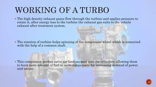  The high density exhaust gases flow through the turbine and applies pressure to
rotate it, after energy loss to the turbine the exhaust gas exits to the vehicle
exhaust after treatment system.
 The rotation of turbine helps spinning of the compressor wheel which is connected
with the help of a common shaft.
 This compressor pushes extra air (and oxygen) into the cylinders, allowing them
to burn more amount of fuel so as to compensate for increasing demand of power
and torque.
4
 