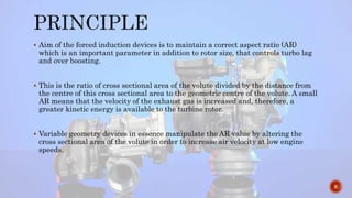  Aim of the forced induction devices is to maintain a correct aspect ratio (AR)
which is an important parameter in addition to rotor size, that controls turbo lag
and over boosting.
 This is the ratio of cross sectional area of the volute divided by the distance from
the centre of this cross sectional area to the geometric centre of the volute. A small
AR means that the velocity of the exhaust gas is increased and, therefore, a
greater kinetic energy is available to the turbine rotor.
 Variable geometry devices in essence manipulate the AR value by altering the
cross sectional area of the volute in order to increase air velocity at low engine
speeds.
6
 