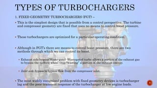 1. FIXED GEOMETRY TURBOCHARGERS (FGT) –
 This is the simplest design that is possible from a control perspective. The turbine
and compressor geometry are fixed that uses no means to control boost pressure.
 These turbochargers are optimized for a particular operating condition.
 Although in FGT’s there are means to control boost pressure, there are two
methods through which we can control its boost.
 Exhaust side bypass(Waste-gate) -Wastegated turbo allows a portion of the exhaust gas
to bypass the turbine wheel thus “wasting” a portion of the exhaust energy.
 Inlet side bypass to bypass flow from the compressor inlet.
 The most widely recognised problem with fixed geometry devices is turbocharger
lag and the poor transient response of the turbocharger at low engine loads.
7
 