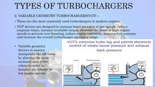 2. VARIABLE GEOMETRY TURBOCHARGERS(VGT) –
 These are the most commonly used turbochargers in modern engines.
 VGT devices are designed to increase boost pressure at low speeds, reduce
response times, increase available torque, decrease the boost at high engine
speeds to prevent over-boosting, reduce engine emissions, improve fuel economy
and increase the overall turbocharger operating range.
• Variable geometry
devices in essence
manipulate the AR value
by altering the cross
sectional area of the
volute in order to
increase air velocity at
low engine speeds.
9
 