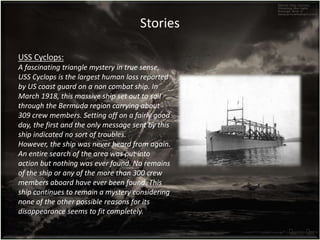 USS Cyclops:
A fascinating triangle mystery in true sense,
USS Cyclops is the largest human loss reported
by US coast guard on a non combat ship. In
March 1918, this massive ship set out to sail
through the Bermuda region carrying about
309 crew members. Setting off on a fairly good
day, the first and the only message sent by this
ship indicated no sort of troubles.
However, the ship was never heard from again.
An entire search of the area was put into
action but nothing was ever found. No remains
of the ship or any of the more than 300 crew
members aboard have ever been found. This
ship continues to remain a mystery considering
none of the other possible reasons for its
disappearance seems to fit completely.
Stories
 