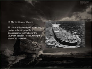 SS Marine Sulphur Queen:
T2 tanker ship converted to carrying
molten sulphur, noted for its
disappearance in 1963 near the
southern coast of Florida, taking the
lives of 39 crewmen.
 