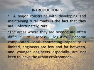 INTRODUCTION :-
• A major constraint with developing and
maintaining rural roads is the fact that they
are, unfortunately, rural.
•The areas where they are needed are often
difficult to access, logistics become
complicated, local contracting capability is
limited, engineers are few and far between,
and younger engineers especially, are not
keen to leave the urban environment.
 