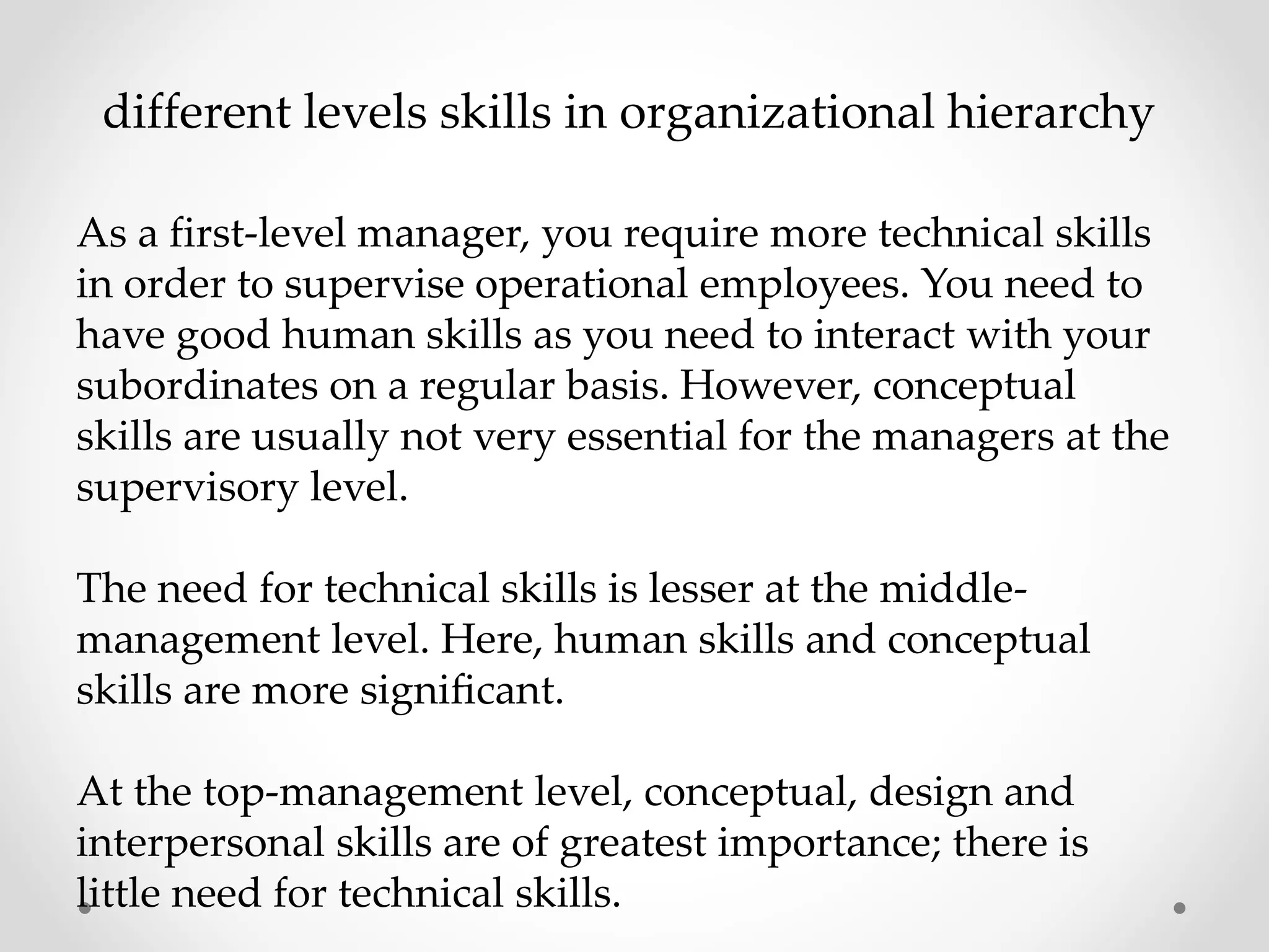 different levels skills in organizational hierarchy
As a first-level manager, you require more technical skills
in order to supervise operational employees. You need to
have good human skills as you need to interact with your
subordinates on a regular basis. However, conceptual
skills are usually not very essential for the managers at the
supervisory level.
The need for technical skills is lesser at the middle-
management level. Here, human skills and conceptual
skills are more signiﬁcant.
At the top-management level, conceptual, design and
interpersonal skills are of greatest importance; there is
little need for technical skills.
 