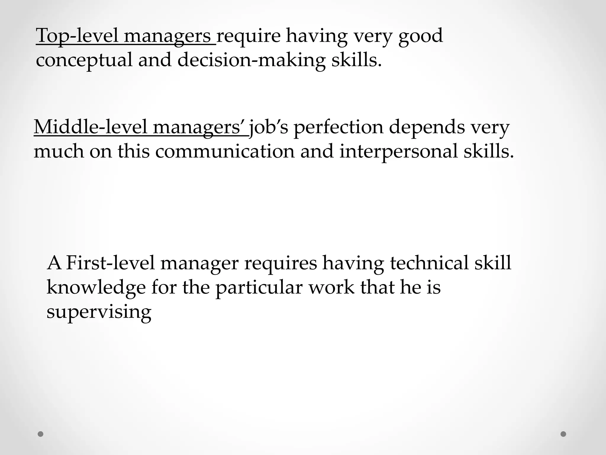 Top-level managers require having very good
conceptual and decision-making skills.
Middle-level managers’ job’s perfection depends very
much on this communication and interpersonal skills.
A First-level manager requires having technical skill
knowledge for the particular work that he is
supervising
 