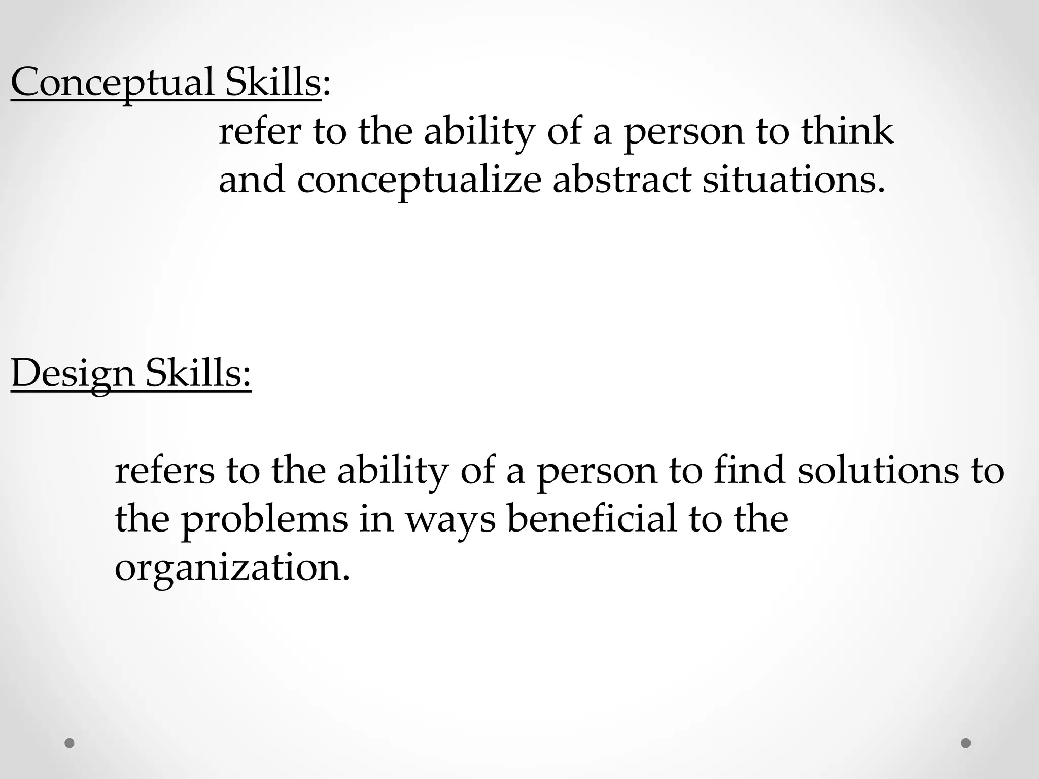 Conceptual Skills:
refer to the ability of a person to think
and conceptualize abstract situations.
Design Skills:
refers to the ability of a person to find solutions to
the problems in ways beneficial to the
organization.
 