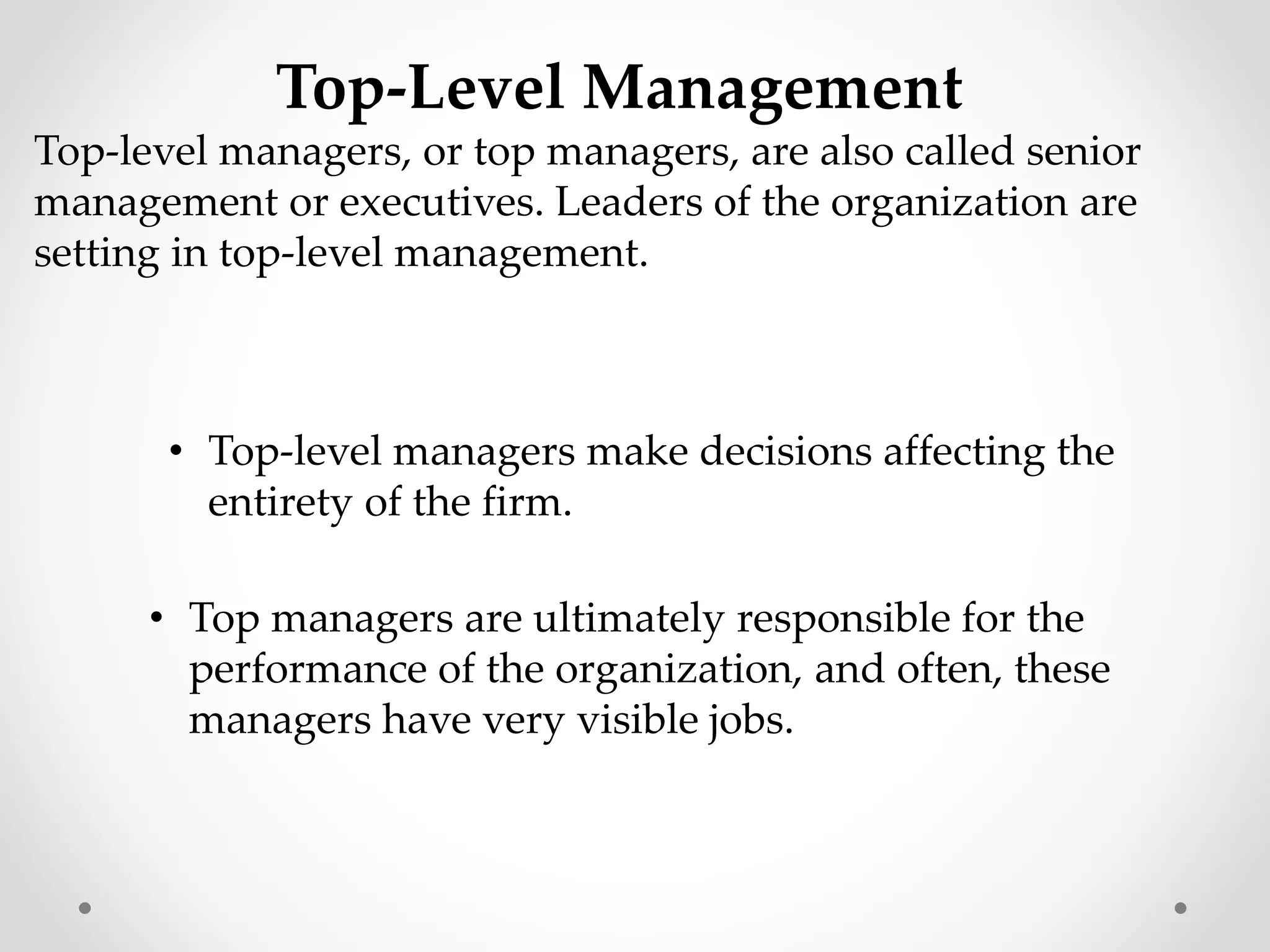 Top-Level Management
Top-level managers, or top managers, are also called senior
management or executives. Leaders of the organization are
setting in top-level management.
• Top-level managers make decisions affecting the
entirety of the firm.
• Top managers are ultimately responsible for the
performance of the organization, and often, these
managers have very visible jobs.
 