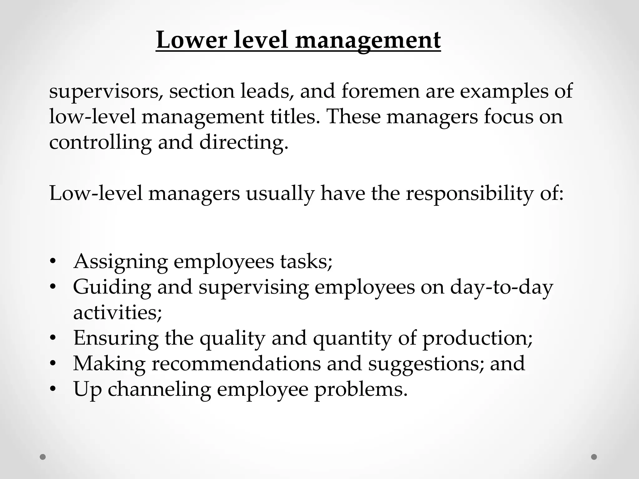 supervisors, section leads, and foremen are examples of
low-level management titles. These managers focus on
controlling and directing.
Low-level managers usually have the responsibility of:
• Assigning employees tasks;
• Guiding and supervising employees on day-to-day
activities;
• Ensuring the quality and quantity of production;
• Making recommendations and suggestions; and
• Up channeling employee problems.
Lower level management
 