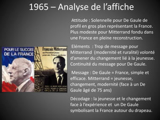 1965 – Analyse de l’affiche
Attitude : Solennelle pour De Gaule de
profil en gros plan représentant la France.
Plus modeste pour Mitterrand fondu dans
une France en pleine reconstruction.
Eléments : Trop de message pour
Mitterrand (modernité et ruralité) volonté
d’amener du changement lié à la jeunesse.
Continuité du message pour De Gaule.
Message : De Gaule = France, simple et
efficace. Mitterrand = jeunesse,
changement, modernité (face à un De
Gaule âgé de 75 ans)
Décodage : la jeunesse et le changement
face à l’expérience et un De Gaule
symbolisant la France autour du drapeau.
 